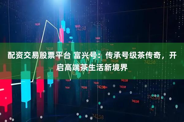配资交易股票平台 富兴号：传承号级茶传奇，开启高端茶生活新境界