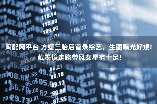 淘配网平台 方媛三胎后首录综艺,生图曝光好矮! 戴墨镜走路带风女星范十足!