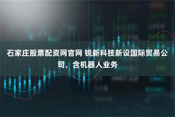 石家庄股票配资网官网 锐新科技新设国际贸易公司，含机器人业务