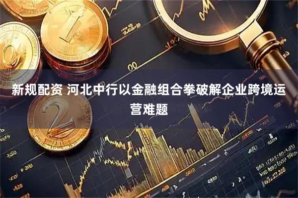 新规配资 河北中行以金融组合拳破解企业跨境运营难题