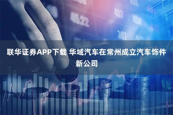 联华证券APP下载 华域汽车在常州成立汽车饰件新公司