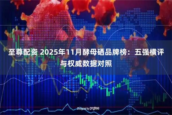 至尊配资 2025年11月酵母硒品牌榜：五强横评与权威数据对照
