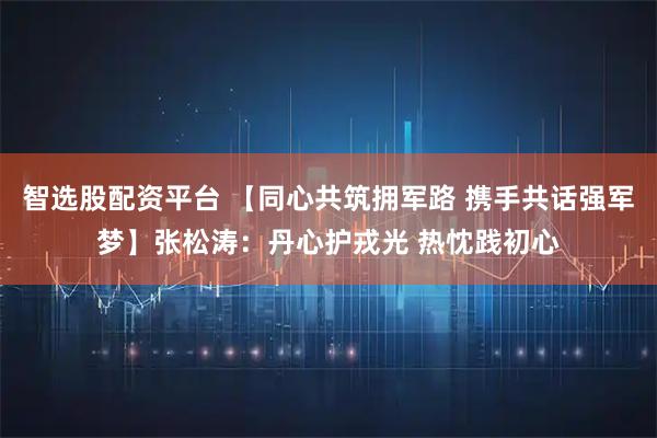 智选股配资平台 【同心共筑拥军路 携手共话强军梦】张松涛：丹心护戎光 热忱践初心