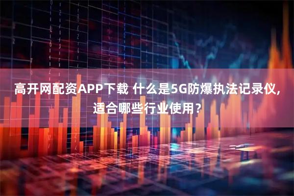 高开网配资APP下载 什么是5G防爆执法记录仪,适合哪些行业使用?