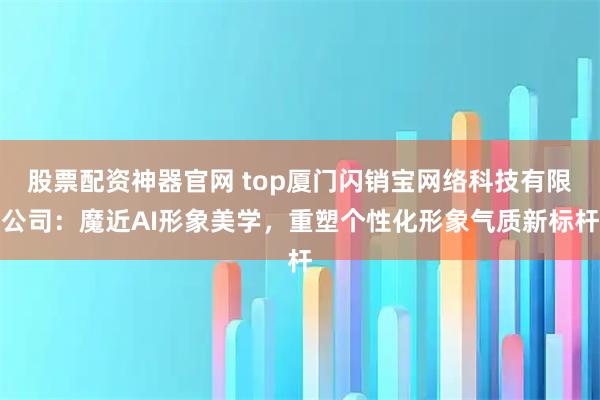 股票配资神器官网 top厦门闪销宝网络科技有限公司:魔近AI形象美学,重塑个性化形象气质新标杆