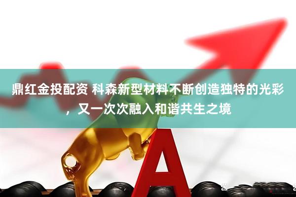 鼎红金投配资 科森新型材料不断创造独特的光彩,又一次次融入和谐共生之境