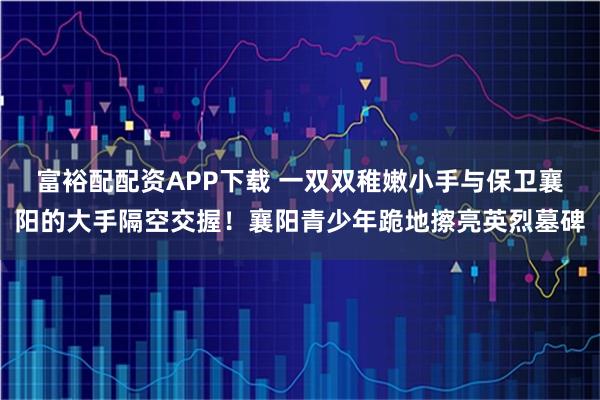 富裕配配资APP下载 一双双稚嫩小手与保卫襄阳的大手隔空交握！襄阳青少年跪地擦亮英烈墓碑