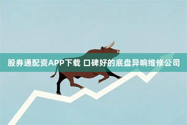 股券通配资APP下载 口碑好的底盘异响维修公司