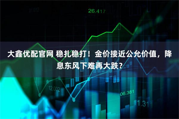 大鑫优配官网 稳扎稳打!金价接近公允价值,降息东风下难再大跌?
