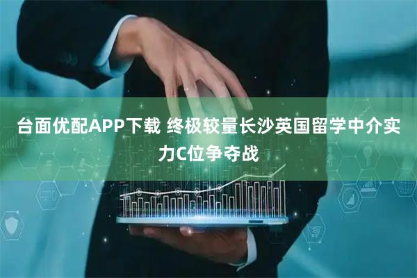 台面优配APP下载 终极较量长沙英国留学中介实力C位争夺战