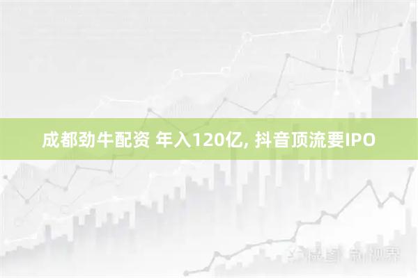 成都劲牛配资 年入120亿, 抖音顶流要IPO