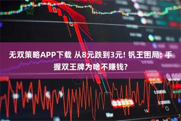 无双策略APP下载 从8元跌到3元! 钒王困局: 手握双王牌为啥不赚钱?