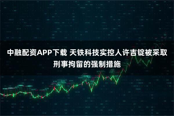 中融配资APP下载 天铁科技实控人许吉锭被采取刑事拘留的强制措施