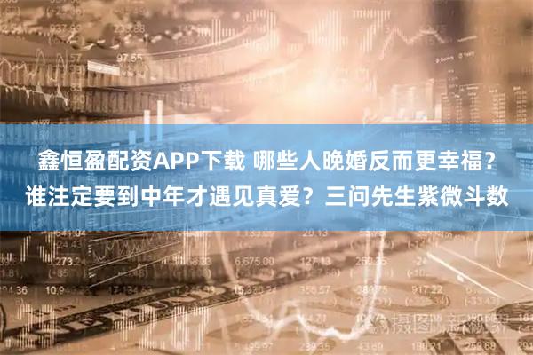 鑫恒盈配资APP下载 哪些人晚婚反而更幸福？谁注定要到中年才遇见真爱？三问先生紫微斗数