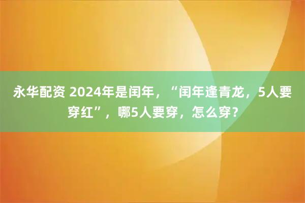 永华配资 2024年是闰年，“闰年逢青龙，5人要穿红”，哪5人要穿，怎么穿？