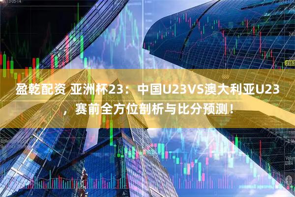 盈乾配资 亚洲杯23：中国U23VS澳大利亚U23，赛前全方位剖析与比分预测！