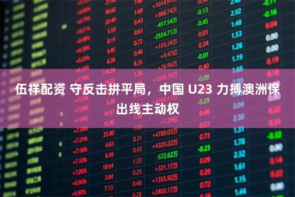 伍祥配资 守反击拼平局，中国 U23 力搏澳洲保出线主动权