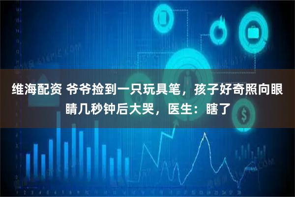 维海配资 爷爷捡到一只玩具笔，孩子好奇照向眼睛几秒钟后大哭，医生：瞎了