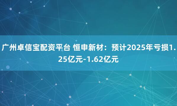 广州卓信宝配资平台 恒申新材：预计2025年亏损1.25亿元-1.62亿元