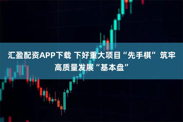 汇盈配资APP下载 下好重大项目“先手棋” 筑牢高质量发展“基本盘”