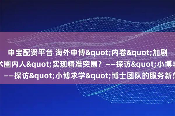 申宝配资平台 海外申博"内卷"加剧，如何借力"学术圈内人"实现精准突围？——探访"小博求学"博士团队的服务新范式