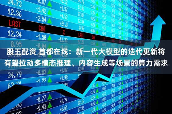 股王配资 首都在线：新一代大模型的迭代更新将有望拉动多模态推理、内容生成等场景的算力需求