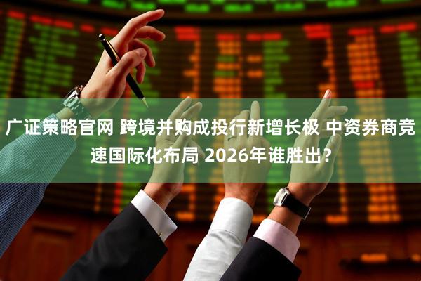 广证策略官网 跨境并购成投行新增长极 中资券商竞速国际化布局 2026年谁胜出？