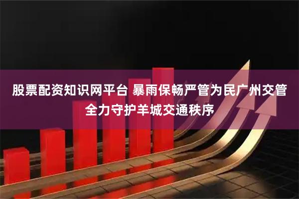 股票配资知识网平台 暴雨保畅严管为民广州交管全力守护羊城交通秩序