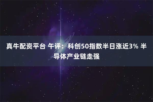 真牛配资平台 午评:科创50指数半日涨近3% 半导体产业链走强