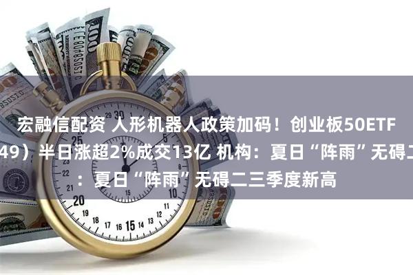 宏融信配资 人形机器人政策加码！创业板50ETF华安（159949）半日涨超2%成交13亿 机构：夏日“阵雨”无碍二三季度新高