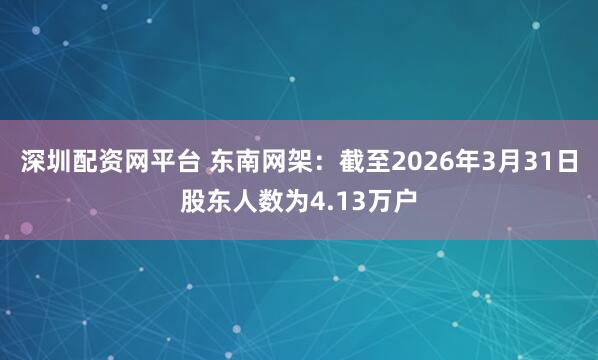 深圳配资网平台 东南网架：截至2026年3月31日股东人数为4.13万户