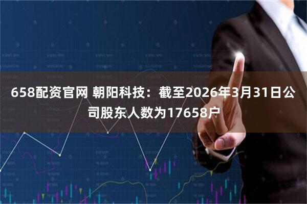 658配资官网 朝阳科技：截至2026年3月31日公司股东人数为17658户