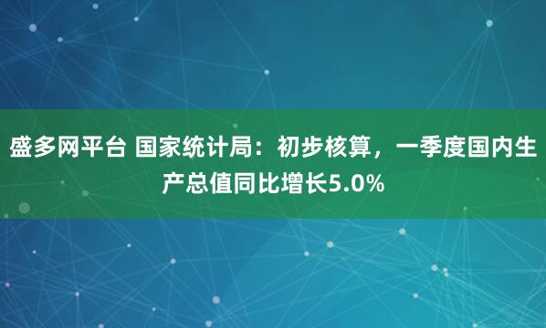 盛多网平台 国家统计局：初步核算，一季度国内生产总值同比增长5.0%