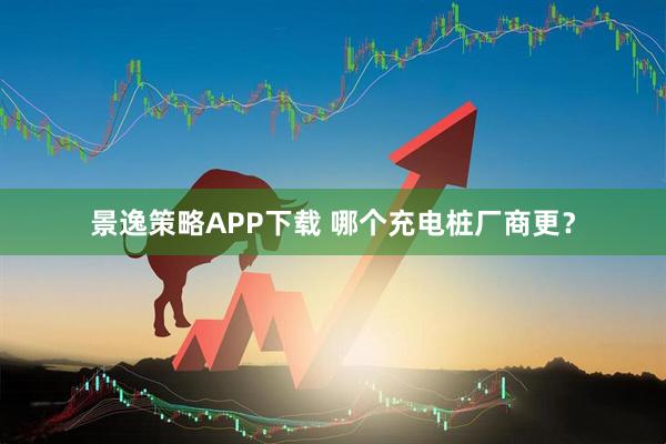 景逸策略APP下载 哪个充电桩厂商更？