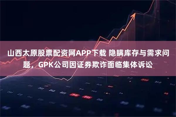山西太原股票配资网APP下载 隐瞒库存与需求问题，GPK公司因证券欺诈面临集体诉讼